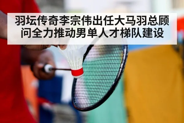 羽坛传奇李宗伟出任大马羽总顾问全力推动男单人才梯队建设